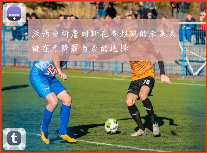 沃西分析詹姆斯在洛杉矶的未来关键在于降薪与否的选择