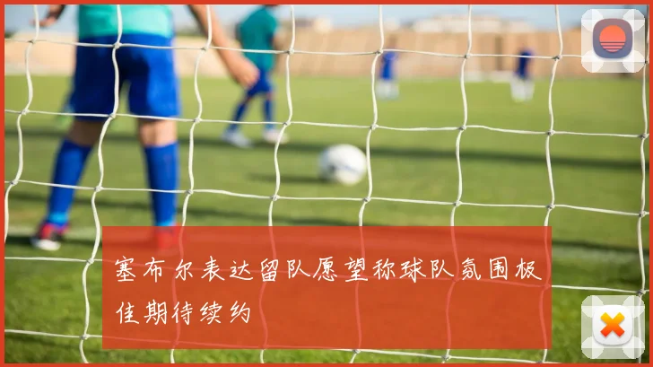 塞布尔表达留队愿望称球队氛围极佳期待续约