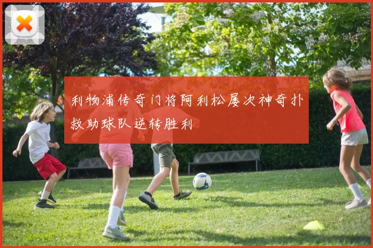 利物浦传奇门将阿利松屡次神奇扑救助球队逆转胜利