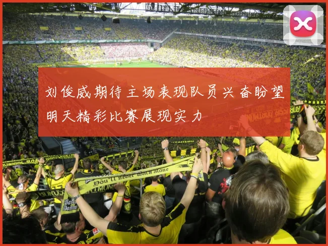 刘俊威期待主场表现队员兴奋盼望明天精彩比赛展现实力