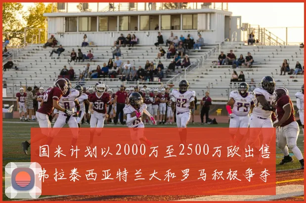 国米计划以2000万至2500万欧出售弗拉泰西亚特兰大和罗马积极争夺