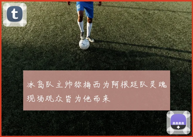 冰岛队主帅称梅西为阿根廷队灵魂现场观众皆为他而来