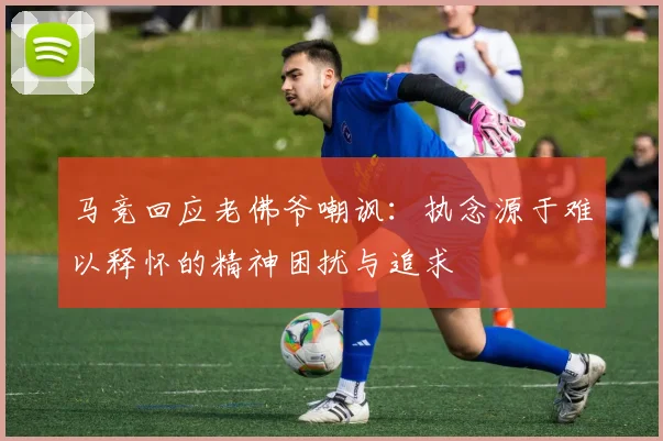 马竞回应老佛爷嘲讽：执念源于难以释怀的精神困扰与追求