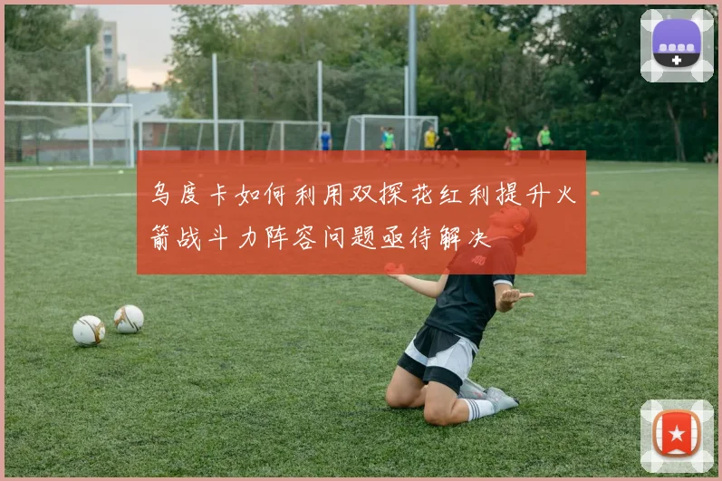 乌度卡如何利用双探花红利提升火箭战斗力阵容问题亟待解决