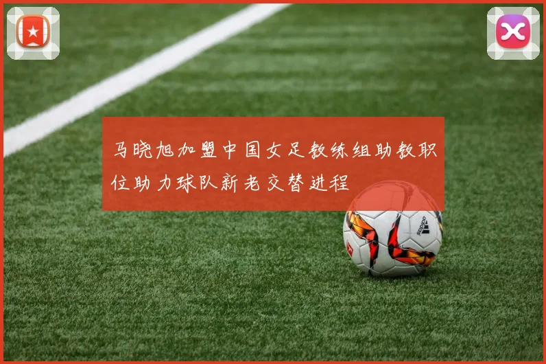 马晓旭加盟中国女足教练组助教职位助力球队新老交替进程