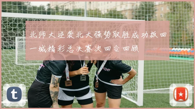 北师大逆袭北大强势取胜成功扳回一城精彩总决赛次回合回顾