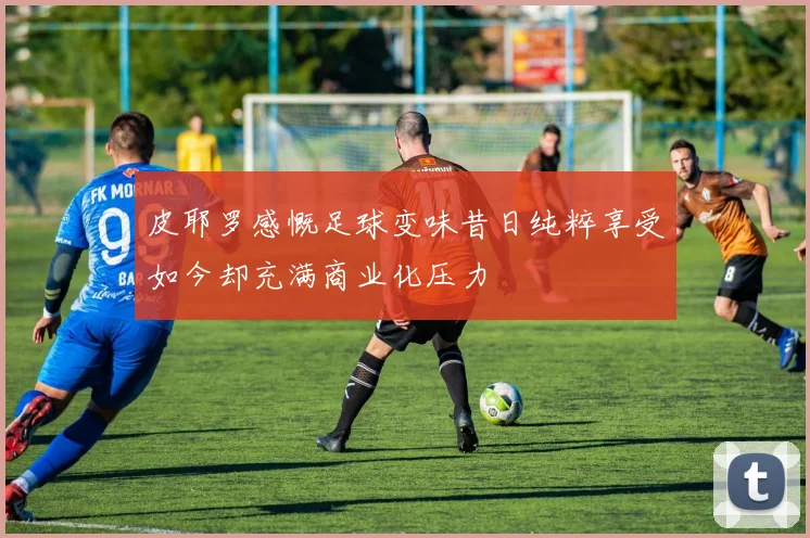 皮耶罗感慨足球变味昔日纯粹享受如今却充满商业化压力