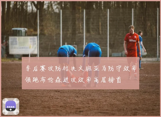 季后赛攻防对决文班亚马防守效率领跑布伦森进攻效率高居榜首